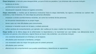 Etapa temprana: a menudo pasa desapercibida, ya que el inicio es paulatino. Los síntomas más comunes incluyen:
 tendencia al olvido;
 pérdida de la noción del tiempo;
 desubicación espacial, incluso en lugares conocidos.
Etapa intermedia: a medida que la demencia evoluciona hacia la etapa intermedia, los signos y síntomas se vuelven más
evidentes y más limitadores. En esta etapa las personas afectadas:
 empiezan a olvidar acontecimientos recientes, así como los nombres de las personas;
 se encuentran desubicadas en su propio hogar;
 tienen cada vez más dificultades para comunicarse;
 empiezan a necesitar ayuda con el aseo y cuidado personal;
 sufren cambios de comportamiento, por ejemplo, dan vueltas por la casa o repiten las mismas preguntas.
Etapa tardía: en la última etapa de la enfermedad, la dependencia y la inactividad son casi totales. Las alteraciones de la
memoria son graves y los síntomas y signos físicos se hacen más evidentes. Los síntomas incluyen:
 una creciente desubicación en el tiempo y en el espacio;
 dificultades para reconocer a familiares y amigos;
 una necesidad cada vez mayor de ayuda para el cuidado personal;
 dificultades para caminar;
 alteraciones del comportamiento que pueden exacerbarse y desembocar en agresiones.
 