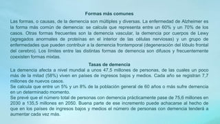 Formas más comunes
Las formas, o causas, de la demencia son múltiples y diversas. La enfermedad de Alzheimer es
la forma más común de demencia: se calcula que representa entre un 60% y un 70% de los
casos. Otras formas frecuentes son la demencia vascular, la demencia por cuerpos de Lewy
(agregados anormales de proteínas en el interior de las células nerviosas) y un grupo de
enfermedades que pueden contribuir a la demencia frontemporal (degeneración del lóbulo frontal
del cerebro). Los límites entre las distintas formas de demencia son difusos y frecuentemente
coexisten formas mixtas.
Tasas de demencia
La demencia afecta a nivel mundial a unos 47,5 millones de personas, de las cuales un poco
más de la mitad (58%) viven en países de ingresos bajos y medios. Cada año se registran 7,7
millones de nuevos casos.
Se calcula que entre un 5% y un 8% de la población general de 60 años o más sufre demencia
en un determinado momento.
Se prevé que el número total de personas con demencia prácticamente pase de 75,6 millones en
2030 a 135,5 millones en 2050. Buena parte de ese incremento puede achacarse al hecho de
que en los países de ingresos bajos y medios el número de personas con demencia tenderá a
aumentar cada vez más.
 