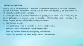 Tratamiento y atención
No hay ningún tratamiento que pueda curar la demencia o revertir su evolución progresiva.
Existen numerosos tratamientos nuevos que se están investigando y se encuentran en
diversas etapas de los ensayos clínicos.
Sí existen, en cambio, numerosas intervenciones que se pueden ofrecer para apoyar y mejorar
la vida de las personas con demencia y sus cuidadores y familias. Los objetivos principales de
los servicios de atención relacionados con la demencia son:
 diagnosticarla precoz;
 optimizar la salud física, la cognición, la actividad y el bienestar;
 identificar y tratar enfermedades físicas concomitantes;
 detectar y tratar los síntomas psicológicos y conductuales;
 proporcionar información y apoyo a largo plazo a los cuidadores.
 