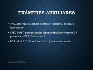 EXÁMENES AUXILIARES
• TAC/RM: Atrofia cortical posterior, temportal medial e
hipocampo.
• SPECT/PET: hipoperfusión/hipometabolismo corteza T-P
posterior, NAA, mioinositol
• LCR: A42;  hiperfosforilada (anciano normal)
Jorge Ernesto de la Mata Flores
 