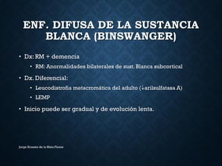 ENF. DIFUSA DE LA SUSTANCIA
BLANCA (BINSWANGER)
• Dx: RM + demencia
• RM: Anormalidades bilaterales de sust. Blanca subcortical
• Dx. Diferencial:
• Leucodistrofia metacromática del adulto (arilsulfatasa A)
• LEMP
• Inicio puede ser gradual y de evolución lenta.
Jorge Ernesto de la Mata Flores
 