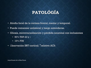 PATOLÓGÍA
• Atrofia focal de la corteza frontal, insular y temporal.
• Puede comenzar unilateral y luego extenderse.
• Gliosis, microvacuolización y pérdida neuronal con inclusiones
• 90% TDP-43 y 
• 10% FUS
• Inervación SRT cortical; relativo ACh
Jorge Ernesto de la Mata Flores
 