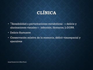 CLÍNICA
• Sensibilidad a perturbaciones metabólicas  delirio y
alucinaciones visuales  infección, fármacos, L-DOPA
• Delirio fluctuante
• Conservación relativa de la memoria, déficit visuoepacial y
ejecutivos
Jorge Ernesto de la Mata Flores
 