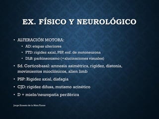 EX. FÍSICO Y NEUROLÓGICO
• ALTERACIÓN MOTORA:
• AD: etapas ulteriores
• FTD: rigidez axial,PSP, enf. de motoneurona
• DLB: parkinsonismo (+alucinaciones visuales)
• Sd. Corticobasal: amnesia asimétrica, rigidez, distonía,
movimientos mioclónicos, alien limb
• PSP: Rigidez axial, disfagia
• CJD: rigidez difusa, mutismo acinético
• D + mielo/neuropatía periférica
Jorge Ernesto de la Mata Flores
 
