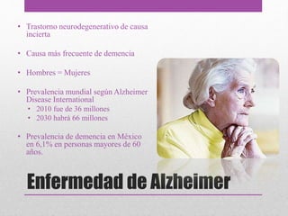 • Trastorno neurodegenerativo de causa
incierta
• Causa más frecuente de demencia
• Hombres = Mujeres
• Prevalencia mundial según Alzheimer
Disease International
• 2010 fue de 36 millones
• 2030 habrá 66 millones
• Prevalencia de demencia en México
en 6,1% en personas mayores de 60
años.
Enfermedad de Alzheimer
 