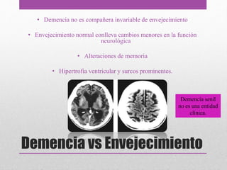 Demencia vs Envejecimiento
• Demencia no es compañera invariable de envejecimiento
• Envejecimiento normal conlleva cambios menores en la función
neurológica
• Alteraciones de memoria
• Hipertrofia ventricular y surcos prominentes.
Demencia senil
no es una entidad
clínica.
 