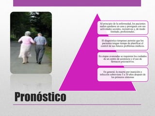Pronóstico
Al principio de la enfermedad, los pacientes
suelen quedarse en casa y prosiguen con sus
actividades sociales, recreativas y, de modo
limitado, profesionales.
El diagnóstico temprano permite que los
pacientes tengan tiempo de planificar el
control de sus futuros problemas médicos.
En etapas avanzadas se requieren los cuidados
de un centro de asistencia y el uso de
fármacos psicoactivos.
En general, la muerte por inanición o
infección sobreviene 5 a 10 años después de
los primeros síntomas
 