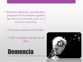 Demencia
• Deterioro adquirido, generalizado y
progresivo de la función cognitiva
que afecta el contenido, pero no el
nivel de conciencia.
• Frecuencia aumenta con la edad.
• 5-20% en adultos mayores de 65
años.
 
