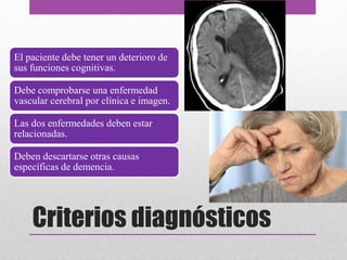 El paciente debe tener un deterioro de
sus funciones cognitivas.
Debe comprobarse una enfermedad
vascular cerebral por clínica e imagen.
Las dos enfermedades deben estar
relacionadas.
Deben descartarse otras causas
específicas de demencia.
Criterios diagnósticos
 