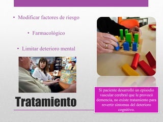 Tratamiento
• Modificar factores de riesgo
• Farmacológico
• Limitar deterioro mental
Si paciente desarrolló un episodio
vascular cerebral que le provocó
demencia, no existe tratamiento para
revertir síntomas del deterioro
cognitivo.
 