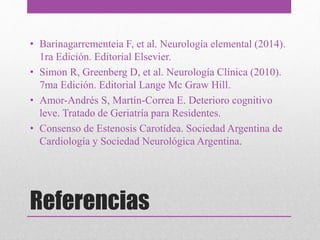 Referencias
• Barinagarrementeia F, et al. Neurología elemental (2014).
1ra Edición. Editorial Elsevier.
• Simon R, Greenberg D, et al. Neurología Clínica (2010).
7ma Edición. Editorial Lange Mc Graw Hill.
• Amor-Andrés S, Martín-Correa E. Deterioro cognitivo
leve. Tratado de Geriatría para Residentes.
• Consenso de Estenosis Carotídea. Sociedad Argentina de
Cardiología y Sociedad Neurológica Argentina.
 