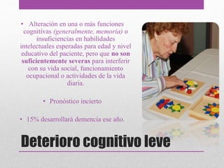 Deterioro cognitivo leve
• Alteración en una o más funciones
cognitivas (generalmente, memoria) o
insuficiencias en habilidades
intelectuales esperadas para edad y nivel
educativo del paciente, pero que no son
suficientemente severas para interferir
con su vida social, funcionamiento
ocupacional o actividades de la vida
diaria.
• Pronóstico incierto
• 15% desarrollará demencia ese año.
 