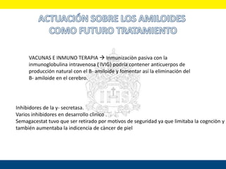 VACUNAS E INMUNO TERAPIA  Inmunizaciòn pasiva con la
inmunoglobulina intravenosa ( IVIG) podría contener anticuerpos de
producción natural con el B- amiloide y fomentar así la eliminación del
B- amiloide en el cerebro.
Inhibidores de la y- secretasa.
Varios inhibidores en desarrollo clìnico .
Semagacestat tuvo que ser retirado por motivos de seguridad ya que limitaba la cognciòn y
también aumentaba la indicencia de càncer de piel
 