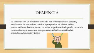 DEMENCIA
La demencia es un síndrome causado por enfermedad del cerebro,
usualmente de naturaleza crónica o progresiva, en el cual existe
perturbación de las funciones corticales superiores, incluyendo memoria,
razonamiento, orientación, comprensión, cálculo, capacidad de
aprendizaje, lenguaje y juicio.
 