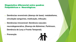 Diagnóstico diferencial entre quadros
Psiquiátricos e Neurológicos.
 Demências reversíveis (doença de base): metabolismo,
circulação sanguínea, medicação, infecção;
 Demências irreversível: Demência vascular;
neurodegenerativa, (Doença de Alzheimer, Parkinson,
Demência de Levy e Fronto Temporal);
 Prevenção
 