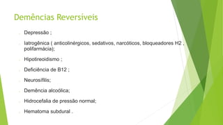 Demências Reversíveis
o Depressão ;
o Iatrogênica ( anticolinérgicos, sedativos, narcóticos, bloqueadores H2 ,
polifarmácia);
o Hipotireoidismo ;
o Deficiência de B12 ;
o Neurosífilis;
o Demência alcoólica;
o Hidrocefalia de pressão normal;
o Hematoma subdural .
 