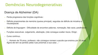 Demências Neurodegenerativas
Doença de Alzheimer (DA)
 Perda progressiva das funções cognitivas :
 Déficits proeminentes de memória (queixa principal), seguidas de déficits de iniciativa e
visuoespacial;
 Déficits de linguagem : Dificuldade de encontrar palavras, nomeação, fala vazia, parafrasear;
 Funções executivas: Julgamento, abstração, (não consegue avaliar riscos, Dirigir;
 Curso contínuo.
o “... Homem de 78 anos, professor, não consegue nomear a escola que ensinou por 20 anos.
Agora ele tem se perdido pelas ruas próximas a sua casa ...”
 