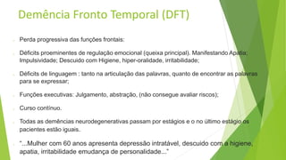 Demência Fronto Temporal (DFT)
o Perda progressiva das funções frontais:
o Déficits proeminentes de regulação emocional (queixa principal). Manifestando Apatia;
Impulsividade; Descuido com Higiene, hiper-oralidade, irritabilidade;
o Déficits de linguagem : tanto na articulação das palavras, quanto de encontrar as palavras
para se expressar;
o Funções executivas: Julgamento, abstração, (não consegue avaliar riscos);
o Curso contínuo.
o Todas as demências neurodegenerativas passam por estágios e o no último estágio os
pacientes estão iguais.
o “...Mulher com 60 anos apresenta depressão intratável, descuido com a higiene,
apatia, irritabilidade emudança de personalidade...”
 