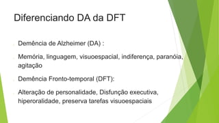 Diferenciando DA da DFT
o Demência de Alzheimer (DA) :
o Memória, linguagem, visuoespacial, indiferença, paranóia,
agitação
o Demência Fronto-temporal (DFT):
o Alteração de personalidade, Disfunção executiva,
hiperoralidade, preserva tarefas visuoespaciais
 
