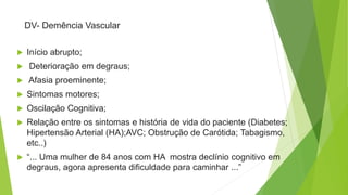 DV- Demência Vascular
 Início abrupto;
 Deterioração em degraus;
 Afasia proeminente;
 Sintomas motores;
 Oscilação Cognitiva;
 Relação entre os sintomas e história de vida do paciente (Diabetes;
Hipertensão Arterial (HA);AVC; Obstrução de Carótida; Tabagismo,
etc..)
 “... Uma mulher de 84 anos com HA mostra declínio cognitivo em
degraus, agora apresenta dificuldade para caminhar ...”
 