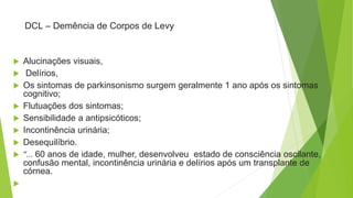DCL – Demência de Corpos de Levy
 Alucinações visuais,
 Delírios,
 Os sintomas de parkinsonismo surgem geralmente 1 ano após os sintomas
cognitivo;
 Flutuações dos sintomas;
 Sensibilidade a antipsicóticos;
 Incontinência urinária;
 Desequilíbrio.
 “... 60 anos de idade, mulher, desenvolveu estado de consciência oscilante,
confusão mental, incontinência urinária e delírios após um transplante de
córnea.

 