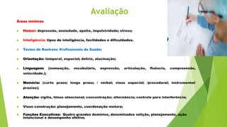 Avaliação
Áreas mínimas
 Humor: depressão, ansiedade, apatia, impulsividade; stress;
 Inteligência: tipos de inteligência, facilidades e dificuldades.
 Testes de Rastreio: Profissionais de Saúde;
 Orientação: temporal, espacial; delírio, alucinação;
 Linguagem: (nomeação, vocabulário, expressão, articulação, fluência, compreensão,
velocidade.);
 Memória: (curto prazo; longo prazo; / verbal; visuo espacial; /procedural; instrumental/
praxias);
 Atenção: vigília, tônus atencional; concentração; alternância; controle para interferência;
 Visuo construção: planejamento, coordenação motora;
 Funções Executivas: Quatro grandes domínios, denominados volição, planejamento, ação
intencional e desempenho efetivo.
 