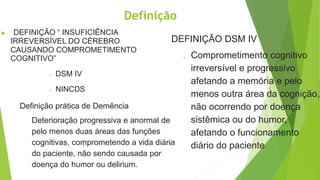 Definição
 DEFINIÇÃO “ INSUFICIÊNCIA
IRREVERSÍVEL DO CÉREBRO
CAUSANDO COMPROMETIMENTO
COGNITIVO”
 DSM IV
 NINCDS
DEFINIÇÃO DSM IV
o Comprometimento cognitivo
irreversível e progressivo
afetando a memória e pelo
menos outra área da cognição,
não ocorrendo por doença
sistêmica ou do humor,
afetando o funcionamento
diário do paciente.
Definição prática de Demência
Deterioração progressiva e anormal de
pelo menos duas áreas das funções
cognitivas, comprometendo a vida diária
do paciente, não sendo causada por
doença do humor ou delirium.
 