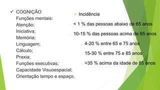  COGNIÇÃO
Funções mentais:
Atenção;
Iniciativa;
Memória;
Linguagem;
Cálculo;
Praxia;
Funções executivas;
Capacidade Visuoespacial;
Orientação tempo e espaço.
 Incidência
o < 1 % das pessoas abaixo de 65 anos
o 10-15 % das pessoas acima de 65 anos
 4-20 % entre 65 e 75 anos
 15-30 % entre 75 e 85 anos
 >35 % acima da idade de 85 anos
 