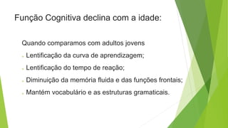 Quando comparamos com adultos jovens
 Lentificação da curva de aprendizagem;
 Lentificação do tempo de reação;
 Diminuição da memória fluida e das funções frontais;
 Mantém vocabulário e as estruturas gramaticais.
Função Cognitiva declina com a idade:
 