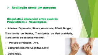 Diagnóstico diferencial entre quadros
Psiquiátricos e Neurológicos.
 Adultos: Depressão, Stress, Ansiedade, TDAH, Drogas,
Transtornos do Humor, Transtornos de Personalidade,
Transtornos do desenvolvimento;
 Pseudo-demências, Avc.
 Comprometimento Cognitivo Leve;
 Demências.
 Avaliação como um parecer;
 