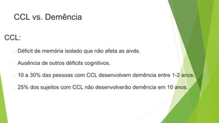 CCL vs. Demência
CCL:
 Déficit de memória isolado que não afeta as aivds.
 Ausência de outros déficits cognitivos.
 10 a 30% das pessoas com CCL desenvolvem demência entre 1-2 anos.
 25% dos sujeitos com CCL não desenvolverão demência em 10 anos.
 