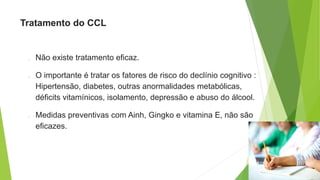 Tratamento do CCL
o Não existe tratamento eficaz.
o O importante é tratar os fatores de risco do declínio cognitivo :
Hipertensão, diabetes, outras anormalidades metabólicas,
déficits vitamínicos, isolamento, depressão e abuso do álcool.
o Medidas preventivas com Ainh, Gingko e vitamina E, não são
eficazes.
 