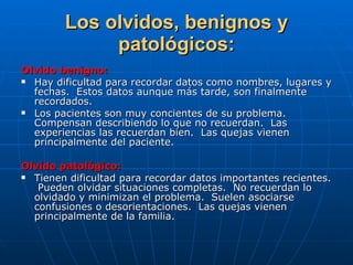 Los olvidos, benignos y patológicos: Olvido benigno: Hay dificultad para recordar datos como nombres, lugares y fechas.  Estos datos aunque más tarde, son finalmente recordados. Los pacientes son muy concientes de su problema.  Compensan describiendo lo que no recuerdan.  Las experiencias las recuerdan bien.  Las quejas vienen principalmente del paciente. Olvido patológico: Tienen dificultad para recordar datos importantes recientes.  Pueden olvidar situaciones completas.  No recuerdan lo olvidado y minimizan el problema.  Suelen asociarse confusiones o desorientaciones.  Las quejas vienen principalmente de la familia. 