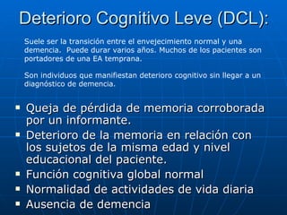 Deterioro Cognitivo Leve (DCL): Queja de pérdida de memoria corroborada por un informante. Deterioro de la memoria en relación con los sujetos de la misma edad y nivel educacional del paciente. Función cognitiva global normal Normalidad de actividades de vida diaria Ausencia de demencia Suele ser la transición entre el envejecimiento normal y una demencia.  Puede durar varios años. Muchos de los pacientes son portadores de una EA temprana. Son individuos que manifiestan deterioro cognitivo sin llegar a un diagnóstico de demencia. 