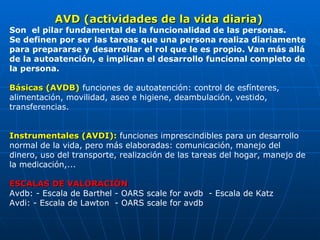 AVD (actividades de la vida diaria) Son  el pilar fundamental de la funcionalidad de las personas. Se definen por ser las tareas que una persona realiza diariamente para prepararse y desarrollar el rol que le es propio. Van más allá de la autoatención, e implican el desarrollo funcional completo de la persona. Básicas (AVDB)  funciones de autoatención: control de esfínteres, alimentación, movilidad, aseo e higiene, deambulación, vestido, transferencias.  Instrumentales (AVDI):  funciones imprescindibles para un desarrollo normal de la vida, pero más elaboradas: comunicación, manejo del dinero, uso del transporte, realización de las tareas del hogar, manejo de la medicación,... ESCALAS DE VALORACIÓN   Avdb: - Escala de Barthel - OARS scale for avdb  - Escala de Katz  Avdi: - Escala de Lawton  - OARS scale for avdb  