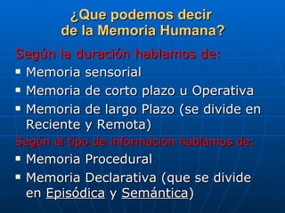 ¿Que podemos decir  de la Memoria Humana? Según la duración hablamos de: Memoria sensorial Memoria de corto plazo u Operativa Memoria de largo Plazo (se divide en Reciente y Remota) Según el tipo de información hablamos de: Memoria Procedural Memoria Declarativa (que se divide en  Episódica  y  Semántica ) 