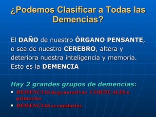 ¿Podemos Clasificar a Todas las Demencias? El  DAÑO  de nuestro  ÓRGANO PENSANTE ,  o sea de nuestro  CEREBRO , altera y  deteriora nuestra inteligencia y memoria.  Esto es la  DEMENCIA   Hay 2 grandes grupos de demencias: DEMENCIAS degenerativas  CORTICALES o primarias DEMENCIAS secundarias 