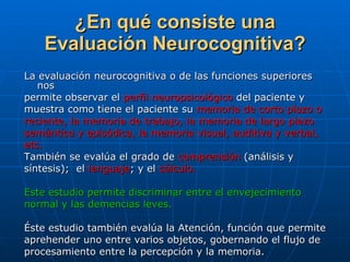 ¿En qué consiste una Evaluación Neurocognitiva? La evaluación neurocognitiva o de las funciones superiores nos  permite observar el  perfil neuropsicológico  del paciente y  muestra como tiene el paciente su  memoria de corto plazo o  reciente, la memoria de trabajo, la memoria de largo plazo  semántica y episódica, la memoria visual, auditiva y verbal,  etc.   También se evalúa el grado de  comprensión  (análisis y  síntesis);  el  lenguaje ; y el  cálculo.   Este estudio permite discriminar entre el envejecimiento  normal y las demencias leves. Éste estudio también evalúa la Atención, función que permite  aprehender uno entre varios objetos, gobernando el flujo de  procesamiento entre la percepción y la memoria. 