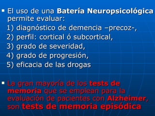 El uso de una  Batería Neuropsicológica  permite evaluar:  1) diagnóstico de demencia –precoz-,  2) perfil: cortical ó subcortical,  3) grado de severidad,  4) grado de progresión,  5) eficacia de las drogas  La gran mayoría de los  tests de memoria  que se emplean para la evaluación de pacientes con  Alzheimer , son  tests de memoria episódica 