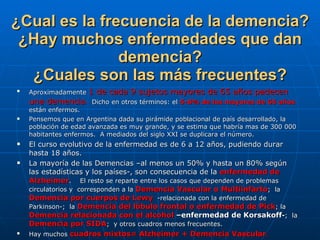 ¿Cual es la frecuencia de la demencia? ¿Hay muchos enfermedades que dan demencia? ¿Cuales son las más frecuentes? Aproximadamente  1 de cada 9 sujetos mayores de 65 años padecen una demencia .   Dicho en otros términos: el  5-8% de los mayores de 65 años  están enfermos.  Pensemos que en Argentina dada su pirámide poblacional de país desarrollado, la población de edad avanzada es muy grande, y se estima que habría mas de 300 000 habitantes enfermos.  A mediados del siglo XXI se duplicara el número.  El curso evolutivo de la enfermedad es de 6 a 12 años, pudiendo durar hasta 18 años. La mayoría de las Demencias –al menos un 50% y hasta un 80% según las estadísticas y los países-, son consecuencia de la  enfermedad de Alzheimer .  El resto se reparte entre los casos que dependen de problemas circulatorios y  corresponden a la  Demencia Vascular o Multiinfarto ;  la  Demencia por cuerpos de Lewy   -relacionada con la enfermedad de Parkinson-;  la  Demencia del lóbulo frontal o enfermedad de Pick ; la  Demencia relacionada con el alcohol  –enfermedad de Korsakoff - ;  la  Demencia por SIDA ;  y otros cuadros menos frecuentes. Hay muchos  cuadros mixtos= Alzheimer + Demencia Vascular . 