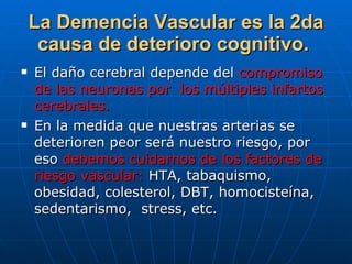 La Demencia Vascular es la 2da causa de deterioro cognitivo.   El daño cerebral depende del  compromiso de las neuronas por  los múltiples infartos cerebrales. En la medida que nuestras arterias se deterioren peor será nuestro riesgo, por eso  debemos cuidarnos de los factores de riesgo vascular:  HTA, tabaquismo, obesidad, colesterol, DBT, homocisteína,  sedentarismo,  stress, etc. 