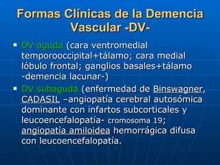 Formas Clínicas de la Demencia Vascular -DV- DV aguda  (cara ventromedial temporooccipital+tálamo; cara medial lóbulo frontal; ganglios basales+tálamo -demencia lacunar-) DV subaguda  (enfermedad de  Binswagner ,  CADASIL  –angiopatía cerebral autosómica dominante con infartos subcorticales y leucoencefalopatía-  cromosoma 19 ;  angiopatía amiloidea  hemorrágica difusa con leucoencefalopatía.  