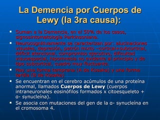 La Demencia por Cuerpos de Lewy (la 3ra causa):   Suman a la Demencia, en el 50% de los casos, signosintomatología Parkinsoniana. Neurocognitivamente se caracterizan por: alucinaciones visuales, depresión, patrón mixto –cortical+subcortical, déficit atencional, compromiso ejecutivo, dificultad visuoespacial, hipomnesia no evidente al principio y de tipo subcortical, cuadro muy fluctuante. Hay una forma temprana (A de Kosaka) y una forma tardía (B de Kosaka) Se encuentran en el cerebro acúmulos de una proteína anormal, llamados  Cuerpos de Lewy  (cuerpos intraneuronales eosinófilos formados x citoesqueleto +  α- synucleína).  Se asocia con mutaciones del gen de la α- synucleína en el cromosoma 4 . 