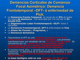 Demencias Corticales de Comienzo Focal Asimétrico: Demencia Frontotemporal –DFT- ó enfermedad de Pick. La  Demencia Fronto-Temporal , es causa de un  5%  de todos los casos  de demencia .  Fue descripta por 1ra vez por el  Dr. Arnold Pick .  La  Degeneración Lobar Frontotemporal –DLFT-  tiene 3 variantes:  La  Demencia Frontotemporal, DFT ó  enfermedad de  Pick  La  Afasia No Fluente  y  Progresiva,  y La  Demencia Semántica  Típicamente la DFT es una  demencia de comienzo más temprano que la enfermedad de Alzheimer . Las primeras manifestaciones son alrededor de los  40 ó 50 años de edad .  Se caracteriza por un  cambio de la personalidad, abulia, desinhibición social y sexual, irresponsabilidad, y distractibilidad, con preservación de la memoria.  El proceso toma años, y consiste en un progresivo declinamiento intelectual.  A diferencia de la enfermedad de Alzheimer y otras demencias,  el deterioro neurológico es casi exclusivo del lóbulo frontal . La base biológica está en una  mutación del Gen de la proteína Tau en el cromosoma 17.   “Tauopatía” 