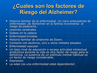 ¿Cuales son los factores de Riesgo del Alzheimer? Historia familiar de la enfermedad. Un claro antecedente de enfermedad .de Alzheimer en la familia incrementa  el riesgo de padecerla. Lesiones cerebrales Golpes en la cabeza Enfermedad tiroidea Historia familiar de síndrome de Down. Contacto con aluminio, zinc u otros metales pesados Enfermedad vascular Un bajo nivel de educación o escasa actividad intelectual productiva durante la vida es otro factor de riesgo para la demencia. La ausencia de un estímulo mental habitual es un factor de riesgo considerable. Depresión. La edad (es una enfermedad edad dependiente) 