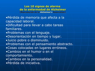 Los 10 signos de alarma  de la enfermedad de Alzheimer (Reproducido de la  Alzheimer's   Association ) Pérdida de memoria que afecta a la capacidad laboral.  Dificultad para llevar a cabo tareas familiares.  Problemas con el lenguaje.  Desorientación en tiempo y lugar.  Juicio pobre o disminuido.  Problemas con el pensamiento abstracto.  Cosas colocadas en lugares erróneos.  Cambios en el humor o en el comportamiento.  Cambios en la personalidad.  Pérdida de iniciativa.  