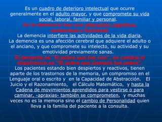 Es un  cuadro de deterioro intelectual  que ocurre generalmente en el  adulto mayor , y que  compromete su vida social, laboral, familiar y personal .  En la demencia hay una  alteración cognitiva, conductual y funcional . La demencia  interfiere las actividades de la vida diaria . La demencia es una afección cerebral que adquiere el adulto o el anciano, y que compromete su intelecto, su actividad y su emotividad previamente sanas.  El demente es “El pobre que fue rico”, en cambio el oligofrénico es “El pobre que siempre fue pobre”. Los pacientes estando bien despiertos y reactivos, tienen aparte de los trastornos de la memoria, un compromiso en el Lenguaje oral o escrito y  en la Capacidad de Abstracción.  El Juicio y el Razonamiento,  el Cálculo Matemático,  y  hasta la Cadena de movimientos aprendidos para vestirse o para caminar, -apraxias- también se comprometen ,  y muchas veces no es la memoria sino el  cambio de Personalidad  quien lleva a la familia del paciente a la consulta. 