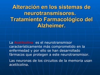 Alteración en los sistemas de neurotransmisores.  Tratamiento Farmacológico del Alzheimer. La  Acetilcolina  es el neurotransmisor característicamente más comprometido en la enfermedad y por ello se han desarrollado fármacos que protegen a este neurotransmisor. Las neuronas de los circuitos de la memoria usan acetilcolina.  