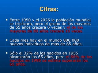 Cifras: Entre 1950 y el 2025 la población mundial se triplicara, pero el grupo de los mayores de 65 años crecerá 6 veces y  el de los mayores de 80 años crecerá 10 veces. Cada mes hay en el mundo 800 000 nuevos individuos de más de 65 años. Sólo el 32% de los nacidos en 1955 alcanzarán los 65 años, pero  el 86% de los nacidos en 1995 se estima superarán los 65 años. 