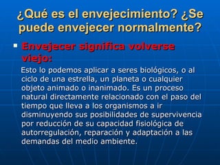 ¿Qué es el envejecimiento? ¿Se puede envejecer normalmente? Envejecer significa volverse viejo:   Esto lo podemos aplicar a seres biológicos, o al ciclo de una estrella, un planeta o cualquier objeto animado o inanimado. Es un proceso natural directamente relacionado con el paso del tiempo que lleva a los organismos a ir disminuyendo sus posibilidades de supervivencia por reducción de su capacidad fisiológica de autorregulación, reparación y adaptación a las demandas del medio ambiente. 